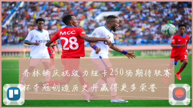 乔林顿庆祝效力纽卡250场期待联赛杯夺冠创造历史并赢得更多荣誉