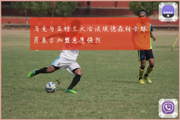 马竞与亚特兰大洽谈埃德森转会球员表示加盟意愿强烈