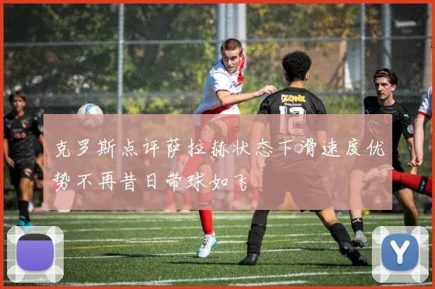克罗斯点评萨拉赫状态下滑速度优势不再昔日带球如飞