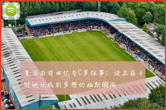 皇马旧将回忆与C罗往事：谈本菲卡时他让我别多想的幽默瞬间