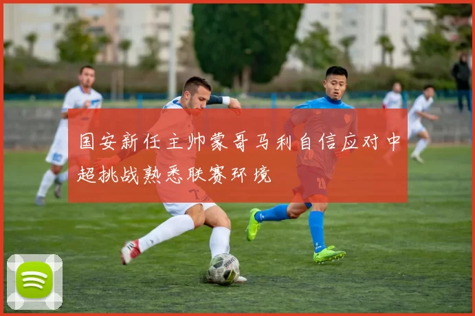 国安新任主帅蒙哥马利自信应对中超挑战熟悉联赛环境