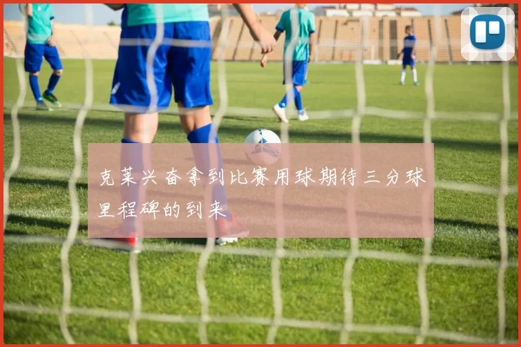 克莱兴奋拿到比赛用球期待三分球里程碑的到来